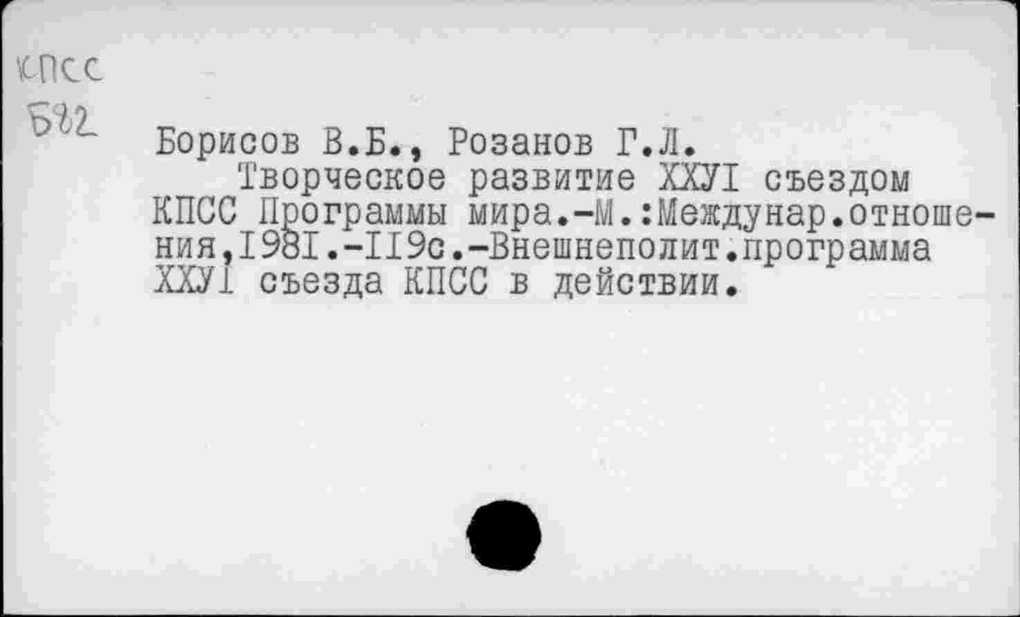 ﻿UKc
Борисов В.Б., Розанов Г.Л.
Творческое развитие ХХУ1 съездом КПСС Программы мира.-М.:Междунар.отношения, I9BI. -119с.-Внешнеполит.программа ХХУ1 съезда КПСС в действии.